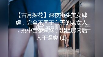 【古月探花】深夜街头美女肆虐，完全不同于白天的老女人，挑中苗条嫩妹，出租房内后入干逼爽 (1)