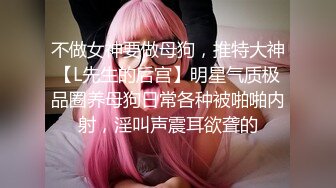 不做女神要做母狗，推特大神【L先生的后宫】明星气质极品圈养母狗日常各种被啪啪内射，淫叫声震耳欲聋的