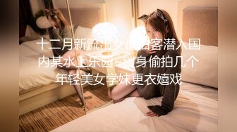 十二月新流出女偷拍客潜入国内某水上乐园~锁身偷拍几个年轻美女学妹更衣嬉戏