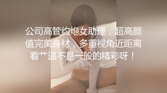 公司高管约炮女助理，超高颜值完美身材，多重视角近距离看艹逼不是一般的精彩呀！