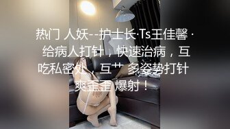 热门 人妖--护士长·Ts王佳馨 · 给病人打针，快速治病，互吃私密处，互艹 多姿势打针 爽歪歪 爆射！ 