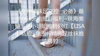 《女神嫩妹足交控✿必备》最新666元电报群福利~珠海美腿玉足小姐姐推特网红【LISA】私拍~龟责榨精裸足丝袜推油精射