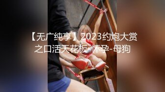 【无广纯享】2023约炮大赏之口活天花板-怀孕-母狗