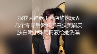  探花大神老王酒店约炮玩弄几个零零后嫩妹子白肤美眉皮肤白嫩小妹用精液给她洗澡