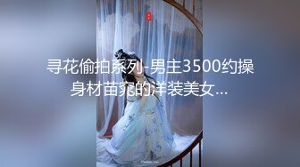 寻花偷拍系列-男主3500约操身材苗窕的洋装美女…