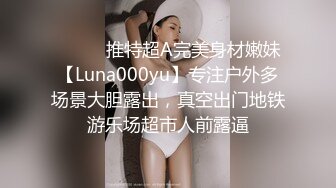 ⚫️⚫️推特超A完美身材嫩妹【Luna000yu】专注户外多场景大胆露出，真空出门地铁游乐场超市人前露逼