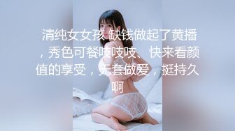  清纯女女孩 缺钱做起了黄播，秀色可餐吱吱吱、快来看颜值的享受，无套做爱，挺持久啊