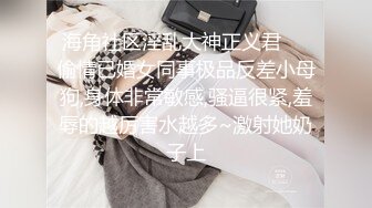 海角社区淫乱大神正义君❤️偷情已婚女同事极品反差小母狗,身体非常敏感,骚逼很紧,羞辱的越厉害水越多~激射她奶子上