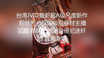 台湾JVID最新超A级尺度新作 粉丝与心仪的极品身材主播见面 然后把她迷昏侵犯迷奸她 真刺激啊