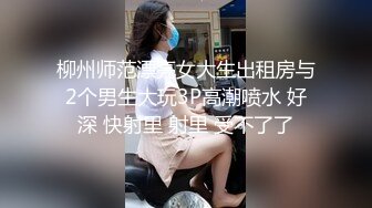 柳州师范漂亮女大生出租房与2个男生大玩3P高潮喷水 好深 快射里 射里 受不了了