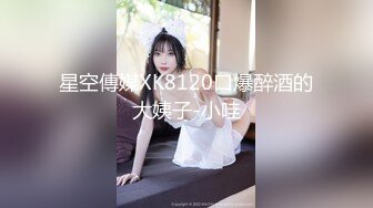 星空傳媒XK8120口爆醉酒的大姨子-小哇