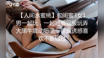 【人间水蜜桃】和闺蜜3女1男一起玩，一起翘着屁股玩弄大黑牛震动肥逼，很是诱惑喜欢不要错过