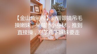 【金山角问柳】新晋眼镜吊毛操嫩妹，呆萌娇小身材，推到直接操，怼了几下妹妹要走