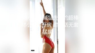  约炮小旋风威猛先生约超棒身材小姐姐开房 跪舔活无套猛操