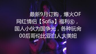 ⚫️⚫️最新9月订购，爆火OF网红情侣【Sofia】福利⑥，国人小伙为国争光，各种玩肏00后哥伦比亚白人大美妞