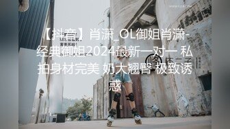 【抖音】肖潇_OL御姐肖潇-经典御姐2024最新一对一 私拍身材完美 奶大翘臀 极致诱惑