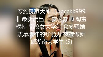 专约良家大神『jaacckk999』最新流出❤️实习教师 淘宝模特 高校女大学生 众多骚婊 羡慕大神的钞能力 夜夜做新郎湖南大学生 (5)