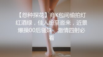 【怨种探花】商K包间偷拍灯红酒绿，佳人纷至沓来，近景爆操00后骚妹，激情四射必看