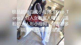 极品超嫩白虎小母狗『Kiko_Tong』穷人女神富人精盆，逼粉奶大人形小母狗，外表有多端庄床上就有多淫荡