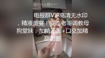 ⚫️⚫️电报群VIP高清无水印，精液盛宴！变态老哥调教母狗堂妹，加精汤圆+口交加精甜甜圈