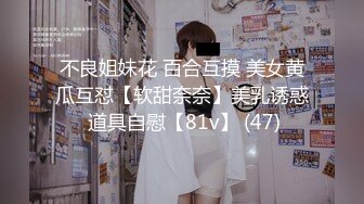 不良姐妹花 百合互摸 美女黄瓜互怼【软甜奈奈】美乳诱惑 道具自慰【81v】 (47)