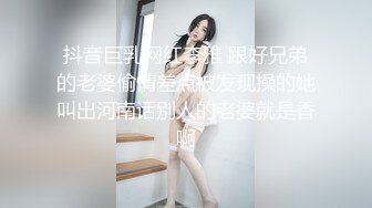 抖音巨乳网红李雅 跟好兄弟的老婆偷情差点被发现操的她叫出河南话别人的老婆就是香啊