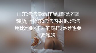 山东浩浩最新作品,爆操济南骚货,骚货求浩浩内射他,浩浩用比他脸还大的鸡巴操得他哭爹喊娘