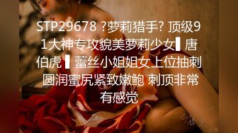 STP29678 ?萝莉猎手? 顶级91大神专攻貌美萝莉少女▌唐伯虎 ▌蕾丝小姐姐女上位抽刺 圆润蜜尻紧致嫩鲍 刺顶非常有感觉