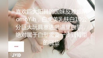 喜欢巨大阳具的国妹反差婊MomoYih，白虎美乳肤白10公分巨大玩具塞进嫩逼里自慰，绝对属于自慰需要一步到胃型的骚货