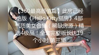 【360最高颜值篇】此房已经绝版《Hello.Kitty猫房》4部气质美女合集（稀缺房源）精选4极品！全套完整版长达19个小时 第三集