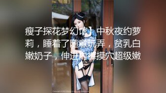 瘦子探花梦幻馆】中秋夜约萝莉，睡着了随意玩弄，贫乳白嫩奶子，伸进内裤摸穴超级嫩