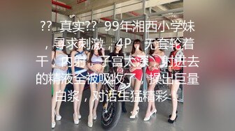 ??  真实??  99年湘西小学妹，寻求刺激，4P，无套轮着干，内射，子宫太深，射进去的精液全被吸收了，操出巨量白浆，对话生猛精彩！