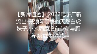 【新片速遞】 2022电子厂新流出-戴浪琴手表的天然白虎妹子,小穴周围没有杂草与厕所哭泣的小姐姐