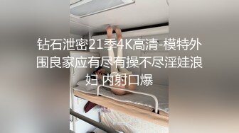 钻石泄密21季4K高清-模特外围良家应有尽有操不尽淫娃浪妇 内射口爆