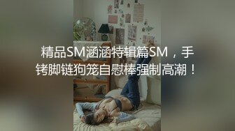 精品SM涵涵特辑篇SM，手铐脚链狗笼自慰棒强制高潮！