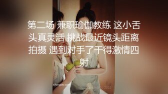 第二场 兼职瑜伽教练 这小舌头真灵活 挑战最近镜头距离拍摄 遇到对手了干得激情四射