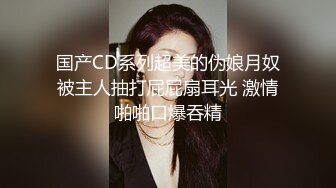 国产CD系列超美的伪娘月奴被主人抽打屁屁扇耳光 激情啪啪口爆吞精