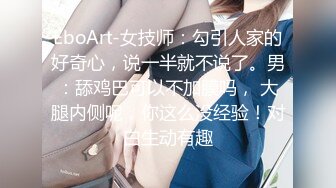 EboArt-女技师：勾引人家的好奇心，说一半就不说了。男：舔鸡巴可以不加膜吗， 大腿内侧呢，你这么没经验！对白生动有趣