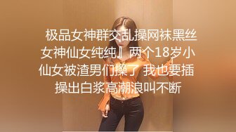   极品女神群交乱操网袜黑丝女神仙女纯纯』两个18岁小仙女被渣男们操了 我也要插 操出白浆高潮浪叫不断