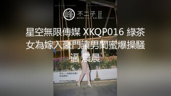 星空無限傳媒 XKQP016 綠茶女為嫁入豪門讓男閨蜜爆操騷逼 晨晨