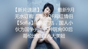 【新片速遞】  ⚫️⚫️最新9月无水订购，爆火OF网红情侣【Sofia】福利完结，国人小伙为国争光，各种玩肏00后哥伦比亚白人大美妞