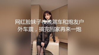 网红脸妹子夜晚驾车和炮友户外车震，搞完回家再来一炮