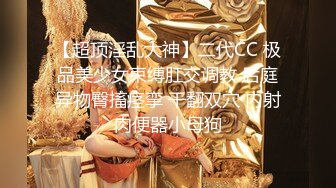 【超顶淫乱大神】二代CC 极品美少女束缚肛交调教 后庭异物臀搐痉挛 干翻双穴 内射肉便器小母狗