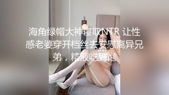 海角绿帽大神寝取NTR 让性感老婆穿开档丝去安慰离异兄弟，精液吃到饱