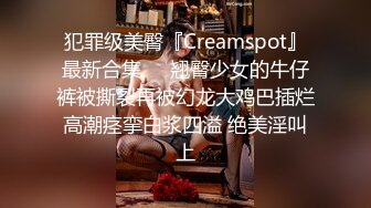 犯罪级美臀『Creamspot』最新合集❤️翘臀少女的牛仔裤被撕裂再被幻龙大鸡巴插烂 高潮痉挛白浆四溢 绝美淫叫 上