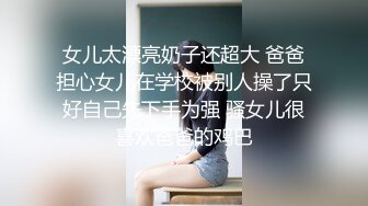 女儿太漂亮奶子还超大 爸爸担心女儿在学校被别人操了只好自己先下手为强 骚女儿很喜欢爸爸的鸡巴