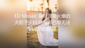 ED Mosaic 身材非常火爆的大奶子少妇 两根鸡巴都无法满足她的欲望