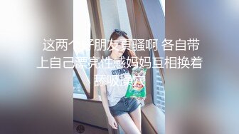  这两个好朋友真骚啊 各自带上自己漂亮性感妈妈互相换着舔吸操穴