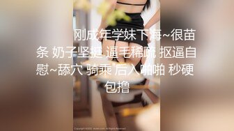 ❤️❤️刚成年学妹下海~很苗条 奶子坚挺 逼毛稀疏 抠逼自慰~舔穴 骑乘 后入啪啪 秒硬 包撸