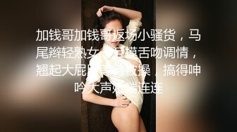 加钱哥加钱哥返场小骚货，马尾辫轻熟女，互摸舌吻调情，翘起大屁股等待被操，搞得呻吟大声娇喘连连